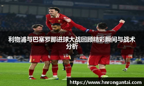 利物浦与巴塞罗那进球大战回顾精彩瞬间与战术分析